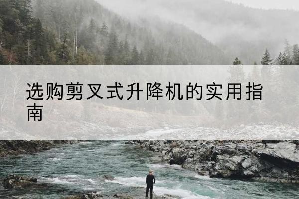 大足区剪叉式升降机怎么选-选购剪叉式升降机的实用指南