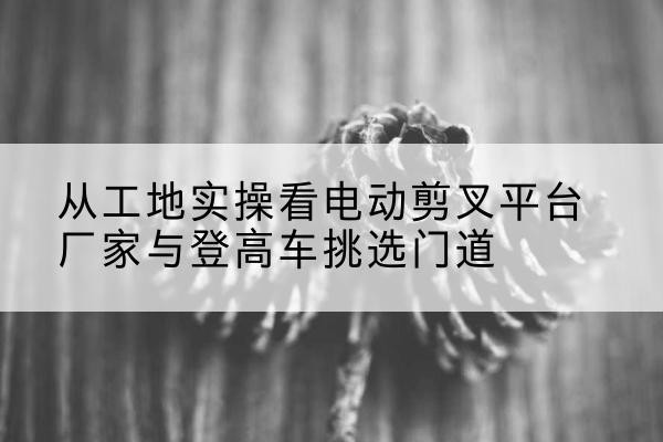 大足区电动剪叉升降平台厂家-从工地实操看电动剪叉平台厂家与登高车挑选门道