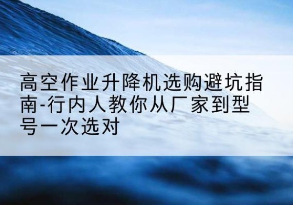 大足区升降平台厂家-高空作业升降机选购避坑指南-行内人教你从厂家到型号一次选对