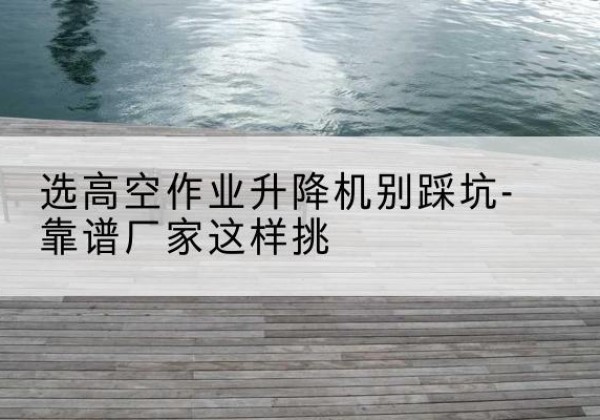 大足区剪叉式升降机厂家-选高空作业升降机别踩坑-靠谱厂家这样挑