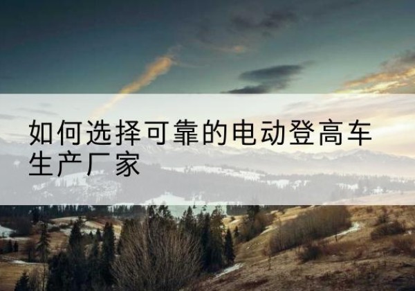 大足区电动登高车厂家-如何选择可靠的电动登高车生产厂家