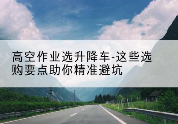 大足区升降车厂家-高空作业选升降车-这些选购要点助你*避坑