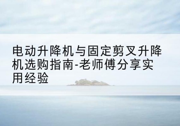 大足区电动升降机怎么选-电动升降机与固定剪叉升降机选购指南-老师傅分享实用经验
