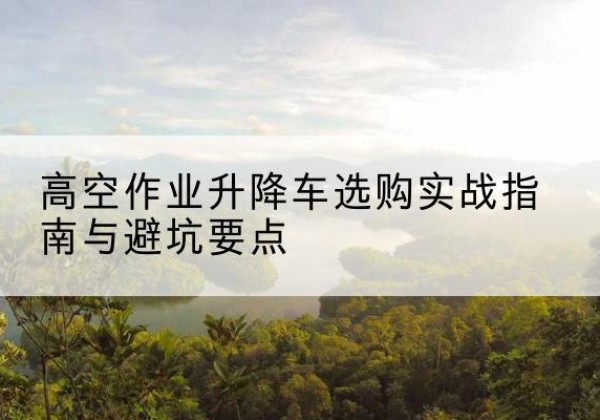 大足区升降车怎么选-高空作业升降车选购实战指南与避坑要点
