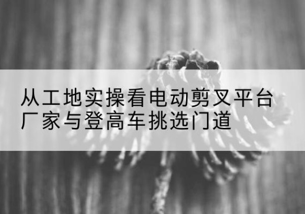 大足区电动剪叉升降平台厂家-从工地实操看电动剪叉平台厂家与登高车挑选门道