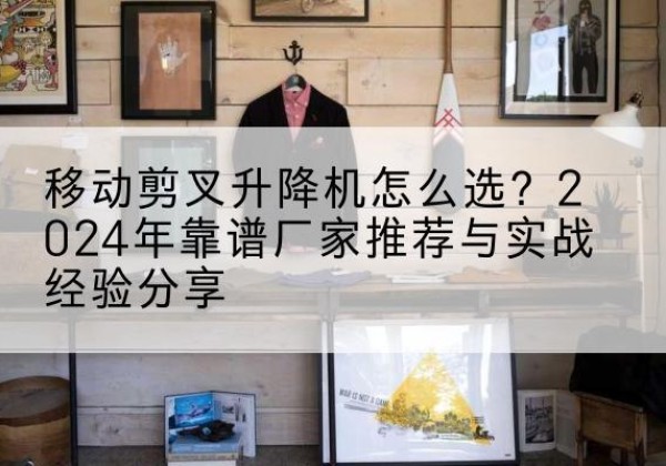 大足区升降平台厂家推荐-移动剪叉升降机怎么选？2024年靠谱厂家推荐与实战经验分享